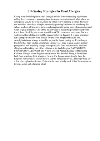 Life Saving Strategies for Food Allergies
Living with food allergies is a full time job as it is. Between reading ingredients,
calling food companies, worrying about the cross contamination of what others are
eating near you, to the what ifs, it can be rather over whelming at times. Should it
not be easier, since food allergies are readily growing? It should be mandatory for
school workers, all teachers, nurses, and caregivers to notice signs of anaphylaxisand
when to give ephedrine. One of the easiest ways to make this possible would be to
teach these life skills just as one would learn CPR. In order to make sure this is a
widespread knowledge, it would be needed to have a daycare. It is very important
for a caregiver to know what to look for and what anaphylaxis looks like.
Anaphylaxis is not always noticeable, or just the throat closing up. Even though
this topic has been written about many times over, I hope to give readers another
perspective, and hopefully change some protocols, from a mother who has food
allergies and is taking care of her children with food allergies. SAVING KIDS
FROM FOOD ALLERGIES and A Tiny Dose of Peanuts Seemed to Help some
Children Allergic to that Legume are from the Rio Salado Library, I found them
both from searching food allergies. How to Use Epipen came straight from the
Epipen s website and it teaches how to use the ephedrine device. Although there are
a few other ephedrine devices, Epipen is the most widely used. All of the sources are
to help, assist, and education about
 