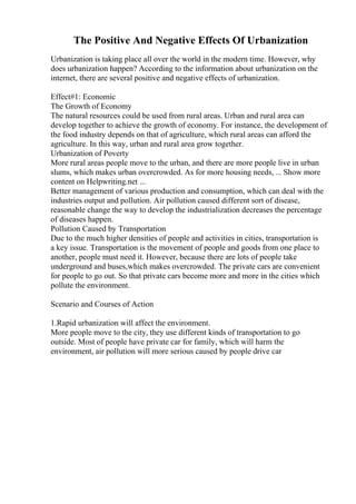 The Positive And Negative Effects Of Urbanization
Urbanization is taking place all over the world in the modern time. However, why
does urbanization happen? According to the information about urbanization on the
internet, there are several positive and negative effects of urbanization.
Effect#1: Economic
The Growth of Economy
The natural resources could be used from rural areas. Urban and rural area can
develop together to achieve the growth of economy. For instance, the development of
the food industry depends on that of agriculture, which rural areas can afford the
agriculture. In this way, urban and rural area grow together.
Urbanization of Poverty
More rural areas people move to the urban, and there are more people live in urban
slums, which makes urban overcrowded. As for more housing needs, ... Show more
content on Helpwriting.net ...
Better management of various production and consumption, which can deal with the
industries output and pollution. Air pollution caused different sort of disease,
reasonable change the way to develop the industrialization decreases the percentage
of diseases happen.
Pollution Caused by Transportation
Due to the much higher densities of people and activities in cities, transportation is
a key issue. Transportation is the movement of people and goods from one place to
another, people must need it. However, because there are lots of people take
underground and buses,which makes overcrowded. The private cars are convenient
for people to go out. So that private cars become more and more in the cities which
pollute the environment.
Scenario and Courses of Action
1.Rapid urbanization will affect the environment.
More people move to the city, they use different kinds of transportation to go
outside. Most of people have private car for family, which will harm the
environment, air pollution will more serious caused by people drive car
 