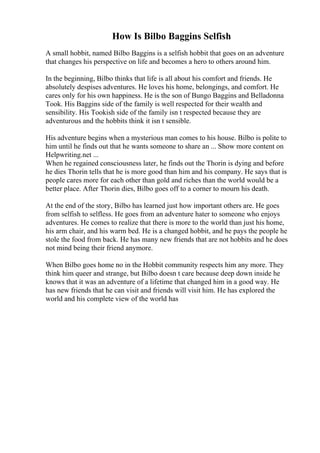 How Is Bilbo Baggins Selfish
A small hobbit, named Bilbo Baggins is a selfish hobbit that goes on an adventure
that changes his perspective on life and becomes a hero to others around him.
In the beginning, Bilbo thinks that life is all about his comfort and friends. He
absolutely despises adventures. He loves his home, belongings, and comfort. He
cares only for his own happiness. He is the son of Bungo Baggins and Belladonna
Took. His Baggins side of the family is well respected for their wealth and
sensibility. His Tookish side of the family isn t respected because they are
adventurous and the hobbits think it isn t sensible.
His adventure begins when a mysterious man comes to his house. Bilbo is polite to
him until he finds out that he wants someone to share an ... Show more content on
Helpwriting.net ...
When he regained consciousness later, he finds out the Thorin is dying and before
he dies Thorin tells that he is more good than him and his company. He says that is
people cares more for each other than gold and riches than the world would be a
better place. After Thorin dies, Bilbo goes off to a corner to mourn his death.
At the end of the story, Bilbo has learned just how important others are. He goes
from selfish to selfless. He goes from an adventure hater to someone who enjoys
adventures. He comes to realize that there is more to the world than just his home,
his arm chair, and his warm bed. He is a changed hobbit, and he pays the people he
stole the food from back. He has many new friends that are not hobbits and he does
not mind being their friend anymore.
When Bilbo goes home no in the Hobbit community respects him any more. They
think him queer and strange, but Bilbo doesn t care because deep down inside he
knows that it was an adventure of a lifetime that changed him in a good way. He
has new friends that he can visit and friends will visit him. He has explored the
world and his complete view of the world has
 