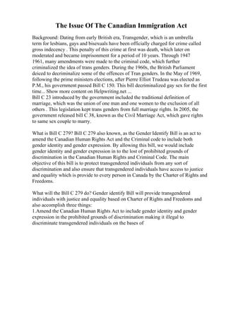 The Issue Of The Canadian Immigration Act
Background: Dating from early British era, Transgender, which is an umbrella
term for lesbians, gays and bisexuals have been officially charged for crime called
gross indecency . This penalty of this crime at first was death, which later on
moderated and became imprisonment for a period of 10 years. Through 1947
1961, many amendments were made to the criminal code, which further
criminalized the idea of trans genders. During the 1960s, the British Parliament
deiced to decriminalize some of the offences of Tran genders. In the May of 1969,
following the prime ministers elections, after Pierre Elliot Trudeau was elected as
P.M., his government passed Bill C 150. This bill decriminalized gay sex for the first
time... Show more content on Helpwriting.net ...
Bill C 23 introduced by the government included the traditional definition of
marriage, which was the union of one man and one women to the exclusion of all
others . This legislation kept trans genders from full marriage rights. In 2005, the
government released bill C 38, known as the Civil Marriage Act, which gave rights
to same sex couple to marry.
What is Bill C 279? Bill C 279 also known, as the Gender Identify Bill is an act to
amend the Canadian Human Rights Act and the Criminal code to include both
gender identity and gender expression. By allowing this bill, we would include
gender identity and gender expression in to the lost of prohibited grounds of
discrimination in the Canadian Human Rights and Criminal Code. The main
objective of this bill is to protect transgendered individuals from any sort of
discrimination and also ensure that transgendered individuals have access to justice
and equality which is provide to every person in Canada by the Charter of Rights and
Freedoms.
What will the Bill C 279 do? Gender identify Bill will provide transgendered
individuals with justice and equality based on Charter of Rights and Freedoms and
also accomplish three things:
1.Amend the Canadian Human Rights Act to include gender identity and gender
expression in the prohibited grounds of discrimination making it illegal to
discriminate transgendered individuals on the bases of
 