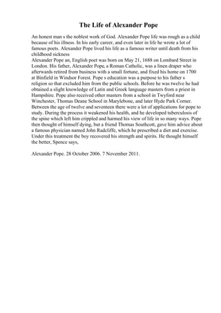 The Life of Alexander Pope
An honest man s the noblest work of God. Alexander Pope life was rough as a child
because of his illness. In his early career, and even later in life he wrote a lot of
famous poets. Alexander Pope lived his life as a famous writer until death from his
childhood sickness
Alexander Pope an, English poet was born on May 21, 1688 on Lombard Street in
London. His father, Alexander Pope, a Roman Catholic, was a linen draper who
afterwards retired from business with a small fortune, and fixed his home on 1700
at Binfield in Windsor Forest. Pope s education was a purpose to his father s
religion so that excluded him from the public schools. Before he was twelve he had
obtained a slight knowledge of Latin and Greek language masters from a priest in
Hampshire. Pope also received other masters from a school in Twyford near
Winchester, Thomas Deane School in Marylebone, and later Hyde Park Corner.
Between the age of twelve and seventeen there were a lot of applications for pope to
study. During the process it weakened his health, and he developed tuberculosis of
the spine which left him crippled and harmed his view of life in so many ways. Pope
then thought of himself dying, but a friend Thomas Southcott, gave him advice about
a famous physician named John Radcliffe, which he prescribed a diet and exercise.
Under this treatment the boy recovered his strength and spirits. He thought himself
the better, Spence says,
Alexander Pope. 28 October 2006. 7 November 2011.
 
