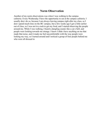 Norm Observation
Another of my norm observations was when I was walking to the campus
cafeteria. Every Wednesday I have the opportunity to eat at the campus cafeteria. I
usually don t do so, because I am always leaving campus right after my class, so I
don t spend much time on the BC campus, but a few weeks ago I got a little earlier
out of class, so I was not in a rush to get my food, and I started observing the people
around me. While I was walking, I heard a dangling sound, like a cat s bell, and
people were looking towards me strange. I knew I didn t have anything on me that
made that noise, and it made me feel uncomfortable with the way people were
looking my way, so I turned around and I noticed a group of four people behind me
who were all dressed in
 