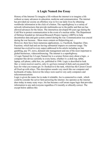 A Logic Named Joe Essay
History of the Internet To imagine a life without the internet is to imagine a life
without so many advances in education, medicine and communication. The internet
has provided our society an effortless way to live our daily lives by obtaining
worldwide information at the click of a button. The superhighway is a variety of
network infrastructures that provide multimedia use to the public and that use has
allowed advances for the future. The internetwas developed 40 years ago during the
Cold War to protect communication in the event of a nuclear strike. The Department
of Defense founded an Advanced Research Project Agency (ARPA) to help
decentralize data and gain system control during the war. Communication was crucial
during the war because... Show more content on Helpwriting.net ...
However, there have been numerous applications, i.e. Facebook, Snapchat, Uber,
Facetime, which had and are having substantial impacts on customer usage. The
internet has evolved in every aspect addressed in his article including on line
gambling, pay TV, news, demand side management and one of the most important to
global businesses, videoconferencing. The internet is a superhighway.
A Logic Named Joe A Logic Named Joe is a science fiction story about a logic , a
computer like device currently in every home, whether it s a desk top, tablet,
laptop, cell phone, cable box, etc. published in 1946. Logic is described to look
like: a vision receiver used to, only it s got keys instead of dials and you punch the
keys for what you wanna get. It s hooked in to the tank, which has the Carson Circuit
all fixed up with relays. This description sounds very much like our computer and
keyboards of today, however the relays were used in very early computers and
telecommunications.
Logic is given the name Joe to make it relatable. Joe is connected to a tank , which
could be consider the server farm powering the internet. Joe operates as the internet
does today in many scary ways. Joe has become a self aware rogue logic that provides
information to any and everyone regardless if it morally or ethically correct. The
except below address this
 