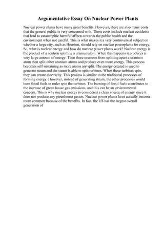 Argumentative Essay On Nuclear Power Plants
Nuclear power plants have many great benefits. However, there are also many costs
that the general public is very concerned with. These costs include nuclear accidents
that lead to catastrophic harmful affects towards the public health and the
environment when not careful. This is what makes it a very controversial subject on
whether a large city, such as Houston, should rely on nuclear powerplants for energy.
So, what is nuclear energy and how do nuclear power plants work? Nuclear energy is
the product of a neutron splitting a uraniumatom. When this happens it produces a
very large amount of energy. Then three neutrons from splitting apart a uranium
atom then split other uranium atoms and produce even more energy. This process
becomes self sustaining as more atoms are split. The energy created is used to
generate steam and the steam is able to spin turbines. When these turbines spin,
they can create electricity. This process is similar to the traditional processes of
forming energy. However, instead of generating steam, the other processes would
burn fossil fuels in order spin the turbines. The burning of fossil fuels contributes to
the increase of green house gas emissions, and this can be an environmental
concern. This is why nuclear energy is considered a clean source of energy since it
does not produce any greenhouse gasses. Nuclear power plants have actually become
more common because of the benefits. In fact, the US has the largest overall
generation of
 