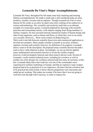 Leonardo Da Vinci s Major Accomplishments
Leonardo Da Vinci, throughout his life made some truly inspiring and amazing
lifetime accomplishments. He made is mark and is still considered today an artist,
architect, scientist, inventor and an engineer. Though Leonardo da Vinci is most
famous for his works as an artist, he spent some time working on his endeavors in
science and technology. His versatility and creativity mark him as an ultimate
example of a renaissance genius. Leonardo depicted his drawings with scientific
precision and consummate artistry, with subjects ranging from flying machines to
military weapons. He also executed intricate anatomical studies of human beings and
other living organisms, such as faunas and floras, in which they were to an extent
very accurate. However,... Show more content on Helpwriting.net ...
Their work is the link between scientific discoveries and commercial application to
develop new products. Many people consider Leonardo as an artist, architect,
engineer, inventor and scientist, however, by definition of an engineer, Leonardo
doesn t seem to fit the description. He proposed many scientific theories but didn t
seem to have valid solutions to them. Accordingly, we can see that he applied
many mathematical and scientific theories to invent the warlike weapon,
however, it did not properly function and when tested it did not work. Several of
Leonardo s works contain technical errors, including his crossbow as well as
another one of his designs for a military armored tank but many do not know of this
fact. Leonardo likely knew that Ludovico was one of the commanders most
experienced in military technology in Europe, and that an expensive siege weapon
proposal had to be as practical as it was impressive. He knew that the crossbow had
to be practical but when tested, it shows that his proportions were inaccurate and
ended up not working. This makes me wonder if he knew that it was not going to
work but went through with it anyway, in order to impress his
 