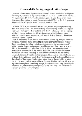 Newton Alcide Package Appeal Letter Sample
I, Newton Alcide, am the loyal customer of the USPS who ordered the package that
was allegedly delivered to my address at 560 NE 172ND ST. North Miami Beach, FL
33162, on March 23, 2016. This letter is in response to your denial of my claim.
Once again, I am writing to appeal for my payment of $77.04 or the $100 insurance
for the insured package that was not delivered to my address.
On March 22, 2016, the Merchant, Traffic Shoe, mailed the package containing
three pairs of shoes that I ordered as birthday presents for my brother. As per your
records, the package was delivered on March 23, 2016. Frankly, I am not arguing
whether or not the package was delivered since your record indicates it was;
however, I have no doubt that the package was not delivered to the ... Show more
content on Helpwriting.net ...
Given its importance to me, and the fact that I was off that day, I stayed home the
entire day, waiting to make sure that I personally received the package because I
didn t want the carrier to leave it in front of the door, as they do sometimes, if
nobody opened the door as fast as they would want, and I didn t want to have to
drive to the post office if I missed the delivery. Thus, I am confident that the
package was not delivered to my address. However, I have many evidences to
believe that the carrier carelessly or unintentionally delivered it at the wrong
address. Unfortunately, for the past seven years at this address, I have had mails and
packages delivered to me, which clearly indicate completely different addresses on
them. In all of these cases, I had to either return them to the post office or let the
carriers know they had the wrong address. One time I had my package delivered to
my next door neighbor. Fortunately enough, in that case, I had a very kind neighbor
who knew me, and she brought the package to me. This time, I am clearly not so
fortunate given that I am writing this
 