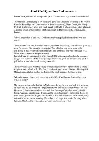 Book Club Questions And Answers
Book Club Questions In what part or parts of Melbourne is your novel/memoir set?
The memoir I am reading is set in several parts of Melbourne including in St Francis
Church, Sandridge Port (now known as Port Melbourne), Merri Creek, the Plenty
District, Richmond, Talbot and Back Creek goldfield. It also mentions other places in
Australia which are outside of Melbourne such as Darebin Creek, Erindale, and
Penola.
Who is the author of this text? Outline some biographical information about this
author.
The author of this text, Pamela Freeman, was born in Sydney, Australia and grew up
near Parramatta. She was the youngest of four children and spent most of her
childhood in bed with bronchial infections and asthma as she was forbidden to ...
Show more content on Helpwriting.net ...
Pamela Freeman s description of an extended Scottish Australian family provides
insight into the lives of the many young settlers who grew up on farms and on the
goldfields in mid nineteenth century Australia.
The story concludes with the young woman s realisation of her vocation to found a
religious order which will offer free education to poor rural children. At this point,
Mary disappoints her mother by donning the black dress of the book s title.
What does your chosen text reveal about the life of Melbourne during the era in
which it is set?
My chosen text reveals that life in Melbourne during the era in which it is set was
difficult and not as simple as I expected it to be. The author described life on The
Plenty as different to anywhere else as it had the tang of eucalyptus mixed with
horse sweat and saddle soap. It was a cattle property, mainly, with some sheep, on
land full of gullies and ridges. The rhythm of life here was based on the men going
out on the horses every morning. Up at dawn, porridge and salt in the early sharp
light, and back in the evening tired, sweaty and smelling of the
 