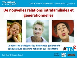 KIDS & FAMILY MARKETING – Atelier #TN2 17/03/2014
Joël Brée & Grégory Castel
De nouvelles relations intrafamiliales et
générationnelles
La nécessité d’intégrer les différentes générations
et éducateurs dans une réflexion sur les enfants
 