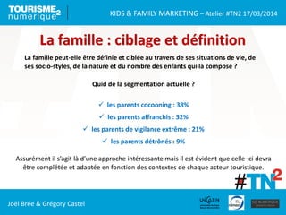 KIDS & FAMILY MARKETING – Atelier #TN2 17/03/2014
Joël Brée & Grégory Castel
La famille : ciblage et définition
La famille peut-elle être définie et ciblée au travers de ses situations de vie, de
ses socio-styles, de la nature et du nombre des enfants qui la compose ?
Quid de la segmentation actuelle ?
 les parents cocooning : 38%
 les parents affranchis : 32%
 les parents de vigilance extrême : 21%
 les parents détrônés : 9%
Assurément il s’agit là d’une approche intéressante mais il est évident que celle–ci devra
être complétée et adaptée en fonction des contextes de chaque acteur touristique.
 