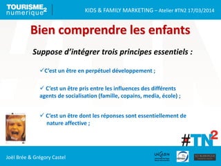 KIDS & FAMILY MARKETING – Atelier #TN2 17/03/2014
Joël Brée & Grégory Castel
Bien comprendre les enfants
Suppose d’intégrer trois principes essentiels :
C’est un être en perpétuel développement ;
 C’est un être pris entre les influences des différents
agents de socialisation (famille, copains, media, école) ;
 C’est un être dont les réponses sont essentiellement de
nature affective ;
 