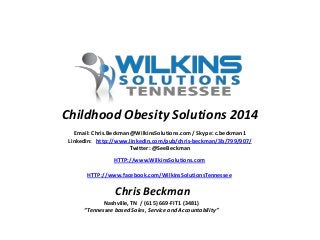 Email: Chris.Beckman@WilkinsSolutions.com / Skype: c.beckman1
LinkedIn: http://www.linkedin.com/pub/chris-beckman/3b/799/907/
Twitter: @SeeBeckman
HTTP://www.WilkinsSolutions.com
HTTP://www.facebook.com/WilkinsSolutionsTennessee
Nashville, TN / (615) 669-FIT1 (3481)
“Tennessee based Sales, Service and Accountability”
Chris Beckman
Childhood Obesity Solutions 2014
 