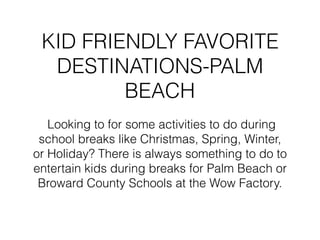 KID FRIENDLY FAVORITE
DESTINATIONS-PALM
BEACH
Looking to for some activities to do during
school breaks like Christmas, Spring, Winter,
or Holiday? There is always something to do to
entertain kids during breaks for Palm Beach or
Broward County Schools at the Wow Factory.
 