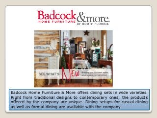 Badcock Home Furniture & More offers dining sets in wide varieties.
Right from traditional designs to contemporary ones, the products
offered by the company are unique. Dining setups for casual dining
as well as formal dining are available with the company.
 