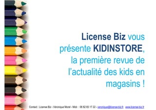 License Biz vous
                            présente KIDINSTORE,
                                la première revue de
                              l’actualité des kids en
                                          magasins !

Contact : License Biz - Véronique Morel - Mob : 06 82 65 17 22 - veronique@license-biz.fr www.license-biz.fr
 