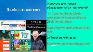 Подбиратьконтент
3 ресурса для поиска
образовательных приложений:
1) Common Sense Media
www.commonsensemedia.org
2) Moms with Apps
https://knowwhatsinside.com/disc
over
3) Teachers with apps
http://www.teacherswithapps.com
 