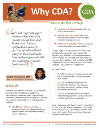 ”
“
The CDA™ represents expert
consensus about what early
educators should know and
be able to do. It plays a
significant role across the
spectrum of early childhood
settings in the United States,
from employer-sponsored child
care to federal government —
funded entities.
Why CDA?
The Child Development Associate™ (CDA) National
Credential represents the crossroad where
education and experience meet. This crossroad
epitomizes competence and is a pathway to learning
best teaching practices for many early educators,
including:
 A lead teacher who already holds an
academic degree, but needs to gain hands-
on practical skill and competency in early
care and education
 An assistant teacher with experience, but
little formal education
 A family child care provider who must
improve the quality of his/her setting to
meet licensing requirements
 A high school student interested in pursuing
a career in working with young children
The CDA helps early educators meet current state
and national professional requirements. CDA
recipients are competent practitioners who value
vital knowledge and skills and formal education. It
has stood the test of time, with more than 350,000
CDAs awarded since the early 70s, and 20,000 new
CDAs and 18,000 renewals in 2013 alone.
But there’s more.
1. The CDA online process is streamlined, with
credentialing decisions taking days rather
than months.
2. The CDA is portable, recognized in all
50 states, the District of Columbia, U.S.
territories, community colleges, school
districts and the military.
3. The CDA is the only national multilingual
credentialing system that assesses educators
in the language of their daily work.
Be sure to keep up with Council news by subscribing
to CounciLINK, our monthly newsletter. CounciLINK
is our primary means to provide you with the most
current information. To sign up, please visit www.
cdacouncil.org/newsletter.
Why CDA?
CDA is the Best 1st Step!
Valora Washington, CEO
Council for Professional Recognition
1Council for Professional Recognition 2460 16th Street NW, Washington, DC 20009 | www.cdacouncil.org
 