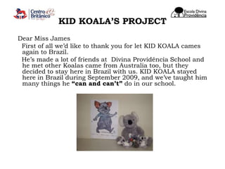 KID KOALA’S PROJECT   Dear Miss James     First of all we’d like to thank you for let KID KOALA cames again to Brazil.     He’s made a lot of friends at  Divina Providência School and he met other Koalas came from Australia too, but they decided to stay here in Brazil with us. KID KOALA stayed here in Brazil during September 2009, and we’ve taught him many things he “can and can’t” do in our school.  