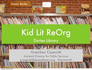 Kid Lit ReOrg
                                    Darien Library


                                  Gretchen Caserotti
                             Assistant Director for Public Services
                          gcaserotti@darienlibrary.org @gcaserotti


Thursday, June 28, 2012
 