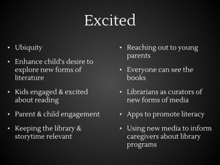 Excited
• Ubiquity
• Enhance child’s desire to
explore new forms of
literature
• Kids engaged & excited
about reading
• Parent & child engagement
• Keeping the library &
storytime relevant
• Reaching out to young
parents
• Everyone can see the
books
• Librarians as curators of
new forms of media
• Apps to promote literacy
• Using new media to inform
caregivers about library
programs
 