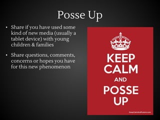 Posse Up
• Share if you have used some
kind of new media (usually a
tablet device) with young
children & families
• Share questions, comments,
concerns or hopes you have
for this new phenomenon
 