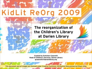 K i d L i t ReO rg 2009
                                     The reorganization of
                                     the Children’s Library
                                       at Darien Library



                                    Created by Gretchen Caserotti
                               Head of Children’s Services, Darien Library
                                     gcaserotti@darienlibrary.org



 This document and all images are licensed under Creative Commons: Attribution-Noncommercial-Share Alike
 