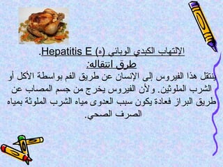 (‫)ه‬ ‫الوربائي‬ ‫الكبدي‬ ‫اللتهاب‬Hepatitis E.
:‫انتقاله‬ ‫طرق‬
‫أو‬ ‫الكل‬ ‫ربواتسطة‬ ‫الفم‬ ‫طريق‬ ‫عن‬ ‫الفنسان‬ ‫إلى‬ ‫الفيروس‬ ‫هذا‬ ‫ينتقل‬
‫عن‬ ‫المصاب‬ ‫جسم‬ ‫من‬ ‫يخرج‬ ‫الفيروس‬ ‫ولن‬ .‫الملوثين‬ ‫الشرب‬
‫ربمياه‬ ‫الملوثة‬ ‫الشرب‬ ‫مياه‬ ‫العدوى‬ ‫تسبب‬ ‫يكون‬ ‫فعاودة‬ ‫البراز‬ ‫طريق‬
.‫الصحي‬ ‫الصرف‬
 