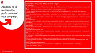 © All rights reserved
5
<Enter Your Response - Min 2 for each stage>
(a) Awareness:
1. App installs : An increase in the number of proper app installations along with completion of registration process can be
an
effective KPI to measure at the awareness of the brand amongst the people.
2. Crash Reports: As operating system differ and play by their own rules depending on the device, apps experience
crashes dues to
the complexity of the product, unexpected user actions, and many more. Crash reports display the eaxt moment a crash
occurs
including what caused the problem and where. They are crucial to making the app development and maintenance process
smoother
(b) Consideration:
1. Session Length and Depth: Session length can tell you a lot about how engaging your app is and what improvements
you need to
do to make it more engaging and attractive. Session depth refers to how a user gets to the targeted action. For example:
how the user
moved to the purchase section. These metrics can be measured. The result for these metrics are available under the
behsvior tab in
Google Analytics for mobile only.
2. Retention Rate: The no. of users who come back or return after a given period is passed. It is generally an indicator of
how
interactive and smooth an app is
(c) Purchase: 1. Customer lifetime value (CLV) refers to how much revenue your users have brought to your app. Average
CLV will tell
you how loyal your user base is and what you can do to target them in a personalized manner.
2. Cost of customer acquisition: It focuses on defining the costs associated with the acquisition of the paying user. Also
measures the
cost of outside paid user acquisition.
(d) Delight: 1. Client feedback on the play store from where the app is downloaded (Reviews and ratings)
2. App store category ranking
Assign KPIs to
measure the
performance of
your campaign.
 