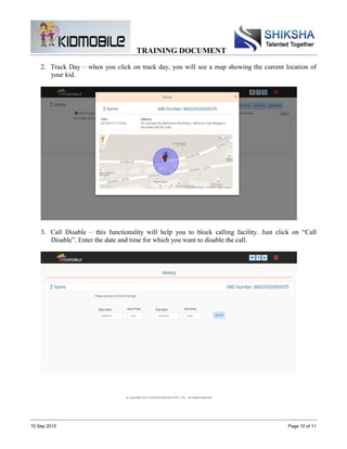 TRAINING DOCUMENT
10 Sep 2015 Page 10 of 11
2. Track Day – when you click on track day, you will see a map showing the current location of
your kid.
3. Call Disable – this functionality will help you to block calling facility. Just click on “Call
Disable”. Enter the date and time for which you want to disable the call.
 