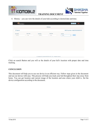 TRAINING DOCUMENT
10 Sep 2015 Page 11 of 11
4. History – you can view the details of your kids according to desired date and time.
Click on search Button and you will se the details of your kid’s location with proper date and time
tracking.
CONCLUSION
This document will help you to use our device in an efficient way. Follow steps given in the document
and use our device with ease. This process will help you track your kid throughout their stay away from
home. You can get location and current image of the location and area where your child is. Set the
device configuration according to the document.
 