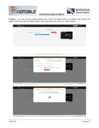 TRAINING DOCUMENT
10 Sep 2015 Page 6 of 11
Contact – you can set your contact details here. Click on contact button in settings. One screen will
appear. Select your device IMEI number from drop down list. Click on “Add Contact”.
 