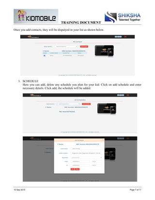TRAINING DOCUMENT
10 Sep 2015 Page 7 of 11
Once you add contacts, they will be dispalyed in your list as shown below.
3. SCHEDULE
Here you can add, delete any schedule you plan for your kid. Click on add schedule and enter
necessary details. Click add, the schedule will be added.
 