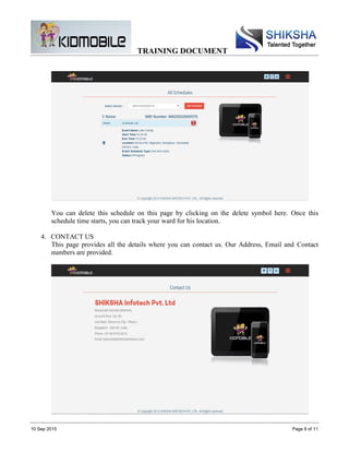 TRAINING DOCUMENT
10 Sep 2015 Page 8 of 11
You can delete this schedule on this page by clicking on the delete symbol here. Once this
schedule time starts, you can track your ward for his location.
4. CONTACT US
This page provides all the details where you can contact us. Our Address, Email and Contact
numbers are provided.
 
