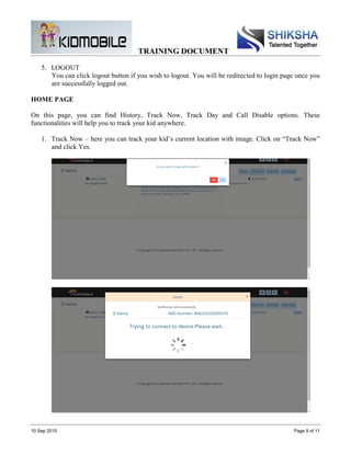 TRAINING DOCUMENT
10 Sep 2015 Page 9 of 11
5. LOGOUT
You can click logout button if you wish to logout. You will be redirected to login page once you
are successfully logged out.
HOME PAGE
On this page, you can find History, Track Now, Track Day and Call Disable options. These
functionalities will help you to track your kid anywhere.
1. Track Now – here you can track your kid’s current location with image. Click on “Track Now”
and click Yes.
 