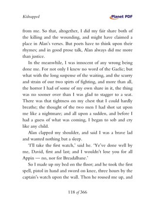 Kidnapped


from me. So that, altogether, I did my fair share both of
the killing and the wounding, and might have claimed a
place in Alan’s verses. But poets have to think upon their
rhymes; and in good prose talk, Alan always did me more
than justice.
   In the meanwhile, I was innocent of any wrong being
done me. For not only I knew no word of the Gaelic; but
what with the long suspense of the waiting, and the scurry
and strain of our two spirts of fighting, and more than all,
the horror I had of some of my own share in it, the thing
was no sooner over than I was glad to stagger to a seat.
There was that tightness on my chest that I could hardly
breathe; the thought of the two men I had shot sat upon
me like a nightmare; and all upon a sudden, and before I
had a guess of what was coming, I began to sob and cry
like any child.
   Alan clapped my shoulder, and said I was a brave lad
and wanted nothing but a sleep.
   ‘I’ll take the first watch,’ said he. ‘Ye’ve done well by
me, David, first and last; and I wouldn’t lose you for all
Appin — no, nor for Breadalbane.’
   So I made up my bed on the floor; and he took the first
spell, pistol in hand and sword on knee, three hours by the
captain’s watch upon the wall. Then he roused me up, and


                        118 of 366
 