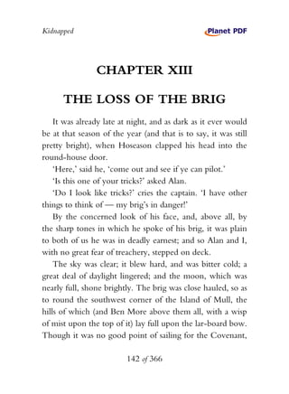 Kidnapped




                CHAPTER XIII

      THE LOSS OF THE BRIG
    It was already late at night, and as dark as it ever would
be at that season of the year (and that is to say, it was still
pretty bright), when Hoseason clapped his head into the
round-house door.
    ‘Here,’ said he, ‘come out and see if ye can pilot.’
    ‘Is this one of your tricks?’ asked Alan.
    ‘Do I look like tricks?’ cries the captain. ‘I have other
things to think of — my brig’s in danger!’
    By the concerned look of his face, and, above all, by
the sharp tones in which he spoke of his brig, it was plain
to both of us he was in deadly earnest; and so Alan and I,
with no great fear of treachery, stepped on deck.
    The sky was clear; it blew hard, and was bitter cold; a
great deal of daylight lingered; and the moon, which was
nearly full, shone brightly. The brig was close hauled, so as
to round the southwest corner of the Island of Mull, the
hills of which (and Ben More above them all, with a wisp
of mist upon the top of it) lay full upon the lar-board bow.
Though it was no good point of sailing for the Covenant,

                          142 of 366
 