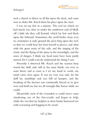 eBook brought to you by



                                           Create, view, and edit PDF. Download the free trial version.

Kidnapped


such a dunch as threw us all flat upon the deck, and came
near to shake Mr. Riach from his place upon the mast.
    I was on my feet in a minute. The reef on which we
had struck was close in under the southwest end of Mull,
off a little isle they call Earraid, which lay low and black
upon the larboard. Sometimes the swell broke clean over
us; sometimes it only ground the poor brig upon the reef,
so that we could hear her beat herself to pieces; and what
with the great noise of the sails, and the singing of the
wind, and the flying of the spray in the moonlight, and the
sense of danger, I think my head must have been partly
turned, for I could scarcely understand the things I saw.
    Presently I observed Mr. Riach and the seamen busy
round the skiff, and, still in the same blank, ran over to
assist them; and as soon as I set my hand to work, my
mind came clear again. It was no very easy task, for the
skiff lay amidships and was full of hamper, and the
breaking of the heavier seas continually forced us to give
over and hold on; but we all wrought like horses while we
could.
    Meanwhile such of the wounded as could move came
clambering out of the fore-scuttle and began to help;
while the rest that lay helpless in their bunks harrowed me
with screaming and begging to be saved.


                        147 of 366
 