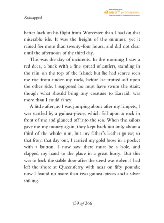 eBook brought to you by



                                             Create, view, and edit PDF. Download the free trial version.

Kidnapped


better luck on his flight from Worcester than I had on that
miserable isle. It was the height of the summer; yet it
rained for more than twenty-four hours, and did not clear
until the afternoon of the third day.
    This was the day of incidents. In the morning I saw a
red deer, a buck with a fine spread of antlers, standing in
the rain on the top of the island; but he had scarce seen
me rise from under my rock, before he trotted off upon
the other side. I supposed he must have swum the strait;
though what should bring any creature to Earraid, was
more than I could fancy.
    A little after, as I was jumping about after my limpets, I
was startled by a guinea-piece, which fell upon a rock in
front of me and glanced off into the sea. When the sailors
gave me my money again, they kept back not only about a
third of the whole sum, but my father’s leather purse; so
that from that day out, I carried my gold loose in a pocket
with a button. I now saw there must be a hole, and
clapped my hand to the place in a great hurry. But this
was to lock the stable door after the steed was stolen. I had
left the shore at Queensferry with near on fifty pounds;
now I found no more than two guinea-pieces and a silver
shilling.



                         159 of 366
 