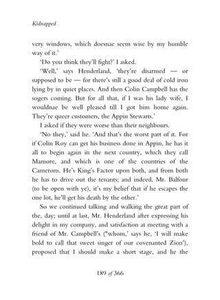 Kidnapped


very windows, which doesnae seem wise by my humble
way of it.’
    ‘Do you think they’ll fight?’ I asked.
    ‘Well,’ says Henderland, ‘they’re disarmed — or
supposed to be — for there’s still a good deal of cold iron
lying by in quiet places. And then Colin Campbell has the
sogers coming. But for all that, if I was his lady wife, I
wouldnae be well pleased till I got him home again.
They’re queer customers, the Appin Stewarts.’
    I asked if they were worse than their neighbours.
    ‘No they,’ said he. ‘And that’s the worst part of it. For
if Colin Roy can get his business done in Appin, he has it
all to begin again in the next country, which they call
Mamore, and which is one of the countries of the
Camerons. He’s King’s Factor upon both, and from both
he has to drive out the tenants; and indeed, Mr. Balfour
(to be open with ye), it’s my belief that if he escapes the
one lot, he’ll get his death by the other.’
    So we continued talking and walking the great part of
the, day; until at last, Mr. Henderland after expressing his
delight in my company, and satisfaction at meeting with a
friend of Mr. Campbell’s ("whom,’ says he, ‘I will make
bold to call that sweet singer of our covenanted Zion’),
proposed that I should make a short stage, and lie the


                         189 of 366
 