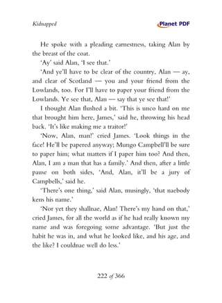 Kidnapped


   He spoke with a pleading earnestness, taking Alan by
the breast of the coat.
   ‘Ay’ said Alan, ‘I see that.’
   ‘And ye’ll have to be clear of the country, Alan — ay,
and clear of Scotland — you and your friend from the
Lowlands, too. For I’ll have to paper your friend from the
Lowlands. Ye see that, Alan — say that ye see that!’
   I thought Alan flushed a bit. ‘This is unco hard on me
that brought him here, James,’ said he, throwing his head
back. ‘It’s like making me a traitor!’
   ‘Now, Alan, man!’ cried James. ‘Look things in the
face! He’ll be papered anyway; Mungo Campbell’ll be sure
to paper him; what matters if I paper him too? And then,
Alan, I am a man that has a family.’ And then, after a little
pause on both sides, ‘And, Alan, it’ll be a jury of
Campbells,’ said he.
   ‘There’s one thing,’ said Alan, musingly, ‘that naebody
kens his name.’
   ‘Nor yet they shallnae, Alan! There’s my hand on that,’
cried James, for all the world as if he had really known my
name and was foregoing some advantage. ‘But just the
habit he was in, and what he looked like, and his age, and
the like? I couldnae well do less.’



                         222 of 366
 