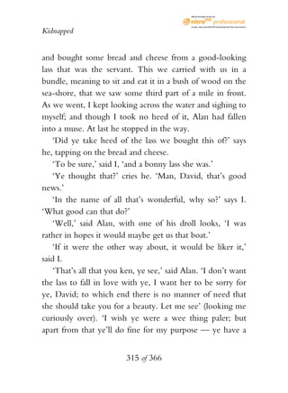 eBook brought to you by



                                              Create, view, and edit PDF. Download the free trial version.

Kidnapped


and bought some bread and cheese from a good-looking
lass that was the servant. This we carried with us in a
bundle, meaning to sit and eat it in a bush of wood on the
sea-shore, that we saw some third part of a mile in front.
As we went, I kept looking across the water and sighing to
myself; and though I took no heed of it, Alan had fallen
into a muse. At last he stopped in the way.
    ‘Did ye take heed of the lass we bought this of?’ says
he, tapping on the bread and cheese.
    ‘To be sure,’ said I, ‘and a bonny lass she was.’
    ‘Ye thought that?’ cries he. ‘Man, David, that’s good
news.’
    ‘In the name of all that’s wonderful, why so?’ says I.
‘What good can that do?’
    ‘Well,’ said Alan, with one of his droll looks, ‘I was
rather in hopes it would maybe get us that boat.’
    ‘If it were the other way about, it would be liker it,’
said I.
    ‘That’s all that you ken, ye see,’ said Alan. ‘I don’t want
the lass to fall in love with ye, I want her to be sorry for
ye, David; to which end there is no manner of need that
she should take you for a beauty. Let me see’ (looking me
curiously over). ‘I wish ye were a wee thing paler; but
apart from that ye’ll do fine for my purpose — ye have a


                          315 of 366
 