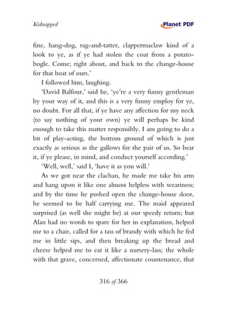 Kidnapped


fine, hang-dog, rag-and-tatter, clappermaclaw kind of a
look to ye, as if ye had stolen the coat from a potato-
bogle. Come; right about, and back to the change-house
for that boat of ours.’
    I followed him, laughing.
    ‘David Balfour,’ said he, ‘ye’re a very funny gentleman
by your way of it, and this is a very funny employ for ye,
no doubt. For all that, if ye have any affection for my neck
(to say nothing of your own) ye will perhaps be kind
enough to take this matter responsibly. I am going to do a
bit of play-acting, the bottom ground of which is just
exactly as serious as the gallows for the pair of us. So bear
it, if ye please, in mind, and conduct yourself according.’
    ‘Well, well,’ said I, ‘have it as you will.’
    As we got near the clachan, he made me take his arm
and hang upon it like one almost helpless with weariness;
and by the time he pushed open the change-house door,
he seemed to be half carrying me. The maid appeared
surprised (as well she might be) at our speedy return; but
Alan had no words to spare for her in explanation, helped
me to a chair, called for a tass of brandy with which he fed
me in little sips, and then breaking up the bread and
cheese helped me to eat it like a nursery-lass; the whole
with that grave, concerned, affectionate countenance, that


                         316 of 366
 