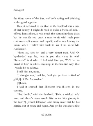 Kidnapped


the front room of the inn, and both eating and drinking
with a good appetite.
    Here it occurred to me that, as the landlord was a man
of that county, I might do well to make a friend of him. I
offered him a share, as was much the custom in those days;
but he was far too great a man to sit with such poor
customers as Ransome and myself, and he was leaving the
room, when I called him back to ask if he knew Mr.
Rankeillor.
    ‘Hoot, ay,’ says he, ‘and a very honest man. And, O,
by-the-by,’ says he, ‘was it you that came in with
Ebenezer?’ And when I had told him yes, ‘Ye’ll be no
friend of his?’ he asked, meaning, in the Scottish way, that
I would be no relative.
    I told him no, none.
    ‘I thought not,’ said he, ‘and yet ye have a kind of
gliff[6] of Mr. Alexander.’
    [6]Look.
    I said it seemed that Ebenezer was ill-seen in the
country.
    ‘Nae doubt,’ said the landlord. ‘He’s a wicked auld
man, and there’s many would like to see him girning in
the tow[7]. Jennet Clouston and mony mair that he has
harried out of house and hame. And yet he was ance a fine


                         67 of 366
 