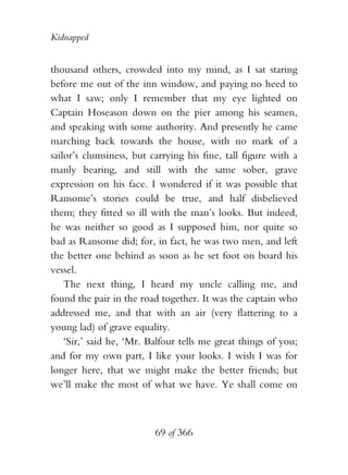 Kidnapped


thousand others, crowded into my mind, as I sat staring
before me out of the inn window, and paying no heed to
what I saw; only I remember that my eye lighted on
Captain Hoseason down on the pier among his seamen,
and speaking with some authority. And presently he came
marching back towards the house, with no mark of a
sailor’s clumsiness, but carrying his fine, tall figure with a
manly bearing, and still with the same sober, grave
expression on his face. I wondered if it was possible that
Ransome’s stories could be true, and half disbelieved
them; they fitted so ill with the man’s looks. But indeed,
he was neither so good as I supposed him, nor quite so
bad as Ransome did; for, in fact, he was two men, and left
the better one behind as soon as he set foot on board his
vessel.
    The next thing, I heard my uncle calling me, and
found the pair in the road together. It was the captain who
addressed me, and that with an air (very flattering to a
young lad) of grave equality.
    ‘Sir,’ said he, ‘Mr. Balfour tells me great things of you;
and for my own part, I like your looks. I wish I was for
longer here, that we might make the better friends; but
we’ll make the most of what we have. Ye shall come on



                          69 of 366
 