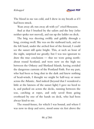 Kidnapped


The blood in me ran cold, and I drew in my breath as if I
had been struck.
    ‘Run away aft; run away aft with ye!’ cried Hoseason.
    And at that I brushed by the sailors and the boy (who
neither spoke nor moved), and ran up the ladder on deck.
    The brig was sheering swiftly and giddily through a
long, cresting swell. She was on the starboard tack, and on
the left hand, under the arched foot of the foresail, I could
see the sunset still quite bright. This, at such an hour of
the night, surprised me greatly; but I was too ignorant to
draw the true conclusion — that we were going north-
about round Scotland, and were now on the high sea
between the Orkney and Shetland Islands, having avoided
the dangerous currents of the Pentland Firth. For my part,
who had been so long shut in the dark and knew nothing
of head-winds, I thought we might be half-way or more
across the Atlantic. And indeed (beyond that I wondered a
little at the lateness of the sunset light) I gave no heed to
it, and pushed on across the decks, running between the
seas, catching at ropes, and only saved from going
overboard by one of the hands on deck, who had been
always kind to me.
    The round-house, for which I was bound, and where I
was now to sleep and serve, stood some six feet above the


                         86 of 366
 