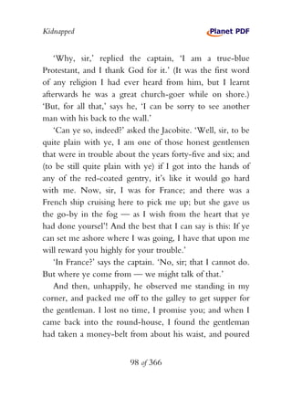 Kidnapped


    ‘Why, sir,’ replied the captain, ‘I am a true-blue
Protestant, and I thank God for it.’ (It was the first word
of any religion I had ever heard from him, but I learnt
afterwards he was a great church-goer while on shore.)
‘But, for all that,’ says he, ‘I can be sorry to see another
man with his back to the wall.’
    ‘Can ye so, indeed?’ asked the Jacobite. ‘Well, sir, to be
quite plain with ye, I am one of those honest gentlemen
that were in trouble about the years forty-five and six; and
(to be still quite plain with ye) if I got into the hands of
any of the red-coated gentry, it’s like it would go hard
with me. Now, sir, I was for France; and there was a
French ship cruising here to pick me up; but she gave us
the go-by in the fog — as I wish from the heart that ye
had done yoursel’! And the best that I can say is this: If ye
can set me ashore where I was going, I have that upon me
will reward you highly for your trouble.’
    ‘In France?’ says the captain. ‘No, sir; that I cannot do.
But where ye come from — we might talk of that.’
    And then, unhappily, he observed me standing in my
corner, and packed me off to the galley to get supper for
the gentleman. I lost no time, I promise you; and when I
came back into the round-house, I found the gentleman
had taken a money-belt from about his waist, and poured


                          98 of 366
 
