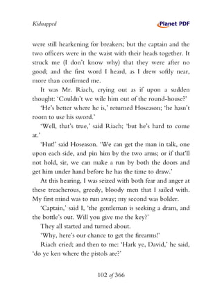 Kidnapped


were still hearkening for breakers; but the captain and the
two officers were in the waist with their heads together. It
struck me (I don’t know why) that they were after no
good; and the first word I heard, as I drew softly near,
more than confirmed me.
    It was Mr. Riach, crying out as if upon a sudden
thought: ‘Couldn’t we wile him out of the round-house?’
    ‘He’s better where he is,’ returned Hoseason; ‘he hasn’t
room to use his sword.’
    ‘Well, that’s true,’ said Riach; ‘but he’s hard to come
at.’
    ‘Hut!’ said Hoseason. ‘We can get the man in talk, one
upon each side, and pin him by the two arms; or if that’ll
not hold, sir, we can make a run by both the doors and
get him under hand before he has the time to draw.’
    At this hearing, I was seized with both fear and anger at
these treacherous, greedy, bloody men that I sailed with.
My first mind was to run away; my second was bolder.
    ‘Captain,’ said I, ‘the gentleman is seeking a dram, and
the bottle’s out. Will you give me the key?’
    They all started and turned about.
    ‘Why, here’s our chance to get the firearms!’
    Riach cried; and then to me: ‘Hark ye, David,’ he said,
‘do ye ken where the pistols are?’


                         102 of 366
 