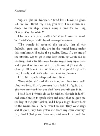 Kidnapped


    ‘Ay, ay,’ put in Hoseason. ‘David kens; David’s a good
lad. Ye see, David my man, yon wild Hielandman is a
danger to the ship, besides being a rank foe to King
George, God bless him!’
    I had never been so be-Davided since I came on board:
but I said Yes, as if all I heard were quite natural.
    ‘The trouble is,’ resumed the captain, ‘that all our
firelocks, great and little, are in the round-house under
this man’s nose; likewise the powder. Now, if I, or one of
the officers, was to go in and take them, he would fall to
thinking. But a lad like you, David, might snap up a horn
and a pistol or two without remark. And if ye can do it
cleverly, I’ll bear it in mind when it’ll be good for you to
have friends; and that’s when we come to Carolina.’
    Here Mr. Riach whispered him a little.
    ‘Very right, sir,’ said the captain; and then to myself:
‘And see here, David, yon man has a beltful of gold, and I
give you my word that you shall have your fingers in it.’
    I told him I would do as he wished, though indeed I
had scarce breath to speak with; and upon that he gave me
the key of the spirit locker, and I began to go slowly back
to the round-house. What was I to do? They were dogs
and thieves; they had stolen me from my own country;
they had killed poor Ransome; and was I to hold the


                        103 of 366
 