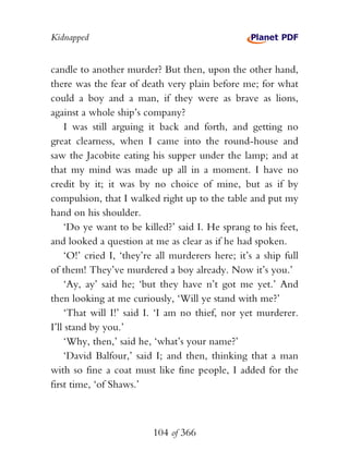 Kidnapped


candle to another murder? But then, upon the other hand,
there was the fear of death very plain before me; for what
could a boy and a man, if they were as brave as lions,
against a whole ship’s company?
    I was still arguing it back and forth, and getting no
great clearness, when I came into the round-house and
saw the Jacobite eating his supper under the lamp; and at
that my mind was made up all in a moment. I have no
credit by it; it was by no choice of mine, but as if by
compulsion, that I walked right up to the table and put my
hand on his shoulder.
    ‘Do ye want to be killed?’ said I. He sprang to his feet,
and looked a question at me as clear as if he had spoken.
    ‘O!’ cried I, ‘they’re all murderers here; it’s a ship full
of them! They’ve murdered a boy already. Now it’s you.’
    ‘Ay, ay’ said he; ‘but they have n’t got me yet.’ And
then looking at me curiously, ‘Will ye stand with me?’
    ‘That will I!’ said I. ‘I am no thief, nor yet murderer.
I’ll stand by you.’
    ‘Why, then,’ said he, ‘what’s your name?’
    ‘David Balfour,’ said I; and then, thinking that a man
with so fine a coat must like fine people, I added for the
first time, ‘of Shaws.’



                          104 of 366
 