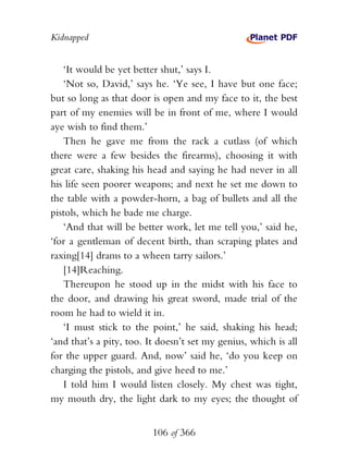 Kidnapped


   ‘It would be yet better shut,’ says I.
   ‘Not so, David,’ says he. ‘Ye see, I have but one face;
but so long as that door is open and my face to it, the best
part of my enemies will be in front of me, where I would
aye wish to find them.’
   Then he gave me from the rack a cutlass (of which
there were a few besides the firearms), choosing it with
great care, shaking his head and saying he had never in all
his life seen poorer weapons; and next he set me down to
the table with a powder-horn, a bag of bullets and all the
pistols, which he bade me charge.
   ‘And that will be better work, let me tell you,’ said he,
‘for a gentleman of decent birth, than scraping plates and
raxing[14] drams to a wheen tarry sailors.’
   [14]Reaching.
   Thereupon he stood up in the midst with his face to
the door, and drawing his great sword, made trial of the
room he had to wield it in.
   ‘I must stick to the point,’ he said, shaking his head;
‘and that’s a pity, too. It doesn’t set my genius, which is all
for the upper guard. And, now’ said he, ‘do you keep on
charging the pistols, and give heed to me.’
   I told him I would listen closely. My chest was tight,
my mouth dry, the light dark to my eyes; the thought of


                          106 of 366
 
