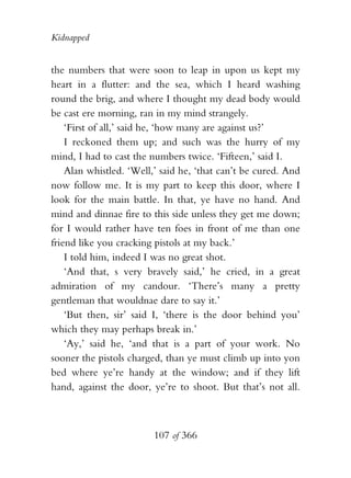 Kidnapped


the numbers that were soon to leap in upon us kept my
heart in a flutter: and the sea, which I heard washing
round the brig, and where I thought my dead body would
be cast ere morning, ran in my mind strangely.
    ‘First of all,’ said he, ‘how many are against us?’
    I reckoned them up; and such was the hurry of my
mind, I had to cast the numbers twice. ‘Fifteen,’ said I.
    Alan whistled. ‘Well,’ said he, ‘that can’t be cured. And
now follow me. It is my part to keep this door, where I
look for the main battle. In that, ye have no hand. And
mind and dinnae fire to this side unless they get me down;
for I would rather have ten foes in front of me than one
friend like you cracking pistols at my back.’
    I told him, indeed I was no great shot.
    ‘And that, s very bravely said,’ he cried, in a great
admiration of my candour. ‘There’s many a pretty
gentleman that wouldnae dare to say it.’
    ‘But then, sir’ said I, ‘there is the door behind you’
which they may perhaps break in.’
    ‘Ay,’ said he, ‘and that is a part of your work. No
sooner the pistols charged, than ye must climb up into yon
bed where ye’re handy at the window; and if they lift
hand, against the door, ye’re to shoot. But that’s not all.



                         107 of 366
 